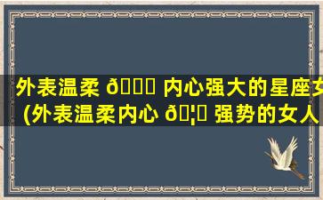 外表温柔 🍀 内心强大的星座女(外表温柔内心 🦋 强势的女人有什么表现)
